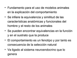 Fundamento para el uso de modelos animales en la explicación del comportamiento Se infiere la equivalencia y similitud de las características anatómicas y funcionales del hombre y el resto de los animales Se pueden encontrar equivalencias en la función y en el sustrato que la produce El comportamiento es un fenotipo y por tanto es consecuencia de la selección natural Va ligado al sistema neuroendocrino que lo genera 
