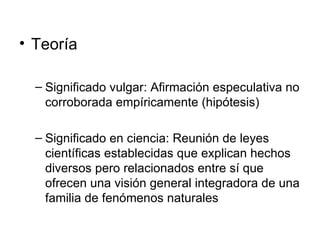 Teoría Significado vulgar: Afirmación especulativa no corroborada empíricamente (hipótesis) Significado en ciencia:  Reunión de leyes científicas establecidas que explican hechos diversos pero relacionados entre sí que ofrecen una visión general integradora de una familia de fenómenos naturales 