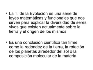 La T. de la Evolución es una serie de leyes matemáticas y funcionales que nos sirven para explicar la diversidad de seres vivos que existen actualmente sobre la tierra y el origen de los mismos Es una conclusión científica tan firme como la redondez de la tierra, la rotación de los planetas alrededor del sol o la composición molecular de la materia 