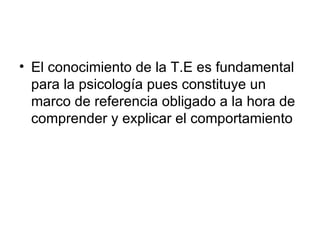El conocimiento de la T.E es fundamental para la psicología pues constituye un marco de referencia obligado a la hora de comprender y explicar el comportamiento 