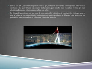  Para el año 2011, se espera una pintura solar la que, utilizando nanocélulas solares (celdas fotovoltaicas
   similares a las que utilizan los paneles tradicionales, pero mucho más pequeñas) podrían producir
   electricidad mientras cubren una superficie con color.
 La lista podría continuar con una serie de otros materiales y técnicas de construcción. Lo importante es
   que la industria está desarrollando constantemente nuevos productos y debemos estar abiertos a sus
   potenciales usos para mejorar la calidad de vida de los usuarios.
 