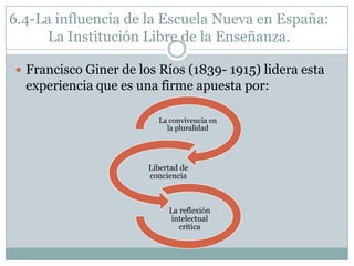 6.4-La influencia de la Escuela Nueva en España:
      La Institución Libre de la Enseñanza.

 Francisco Giner de los Ríos (1839- 1915) lidera esta
  experiencia que es una firme apuesta por:

                         La convivencia en
                           la pluralidad




                       Libertad de
                       conciencia



                            La reflexión
                            intelectual
                               crítica
 