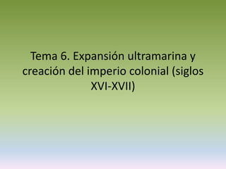 Tema 6. Expansión ultramarina y
creación del imperio colonial (siglos
              XVI-XVII)
 