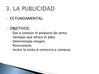    ES FUNDAMENTAL.

   OBJETIVOS:
    ◦   Dar a conocer el producto de venta.
    ◦   Ventajas que ofrece el pdto.
    ◦   Determinada imagen.
    ◦   Posicionarlo.
    ◦   Incitar la visita al comercio y compras.
 