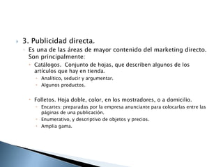    3. Publicidad directa.
    ◦ Es una de las áreas de mayor contenido del marketing directo.
      Son principalmente:
      Catálogos. Conjunto de hojas, que describen algunos de los
       artículos que hay en tienda.
         Analítico, seducir y argumentar.
         Algunos productos.


      Folletos. Hoja doble, color, en los mostradores, o a domicilio.
         Encartes: preparadas por la empresa anunciante para colocarlas entre las
          páginas de una publicación.
         Enumerativo, y descriptivo de objetos y precios.
         Amplia gama.
 