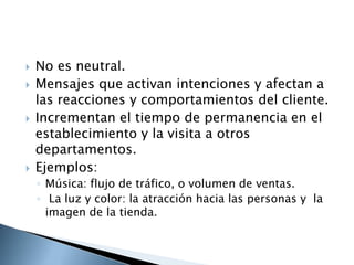    No es neutral.
   Mensajes que activan intenciones y afectan a
    las reacciones y comportamientos del cliente.
   Incrementan el tiempo de permanencia en el
    establecimiento y la visita a otros
    departamentos.
   Ejemplos:
    ◦ Música: flujo de tráfico, o volumen de ventas.
    ◦ La luz y color: la atracción hacia las personas y la
      imagen de la tienda.
 