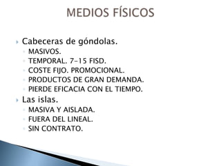    Cabeceras de góndolas.
    ◦   MASIVOS.
    ◦   TEMPORAL. 7-15 FISD.
    ◦   COSTE FIJO. PROMOCIONAL.
    ◦   PRODUCTOS DE GRAN DEMANDA.
    ◦   PIERDE EFICACIA CON EL TIEMPO.
   Las islas.
    ◦ MASIVA Y AISLADA.
    ◦ FUERA DEL LINEAL.
    ◦ SIN CONTRATO.
 