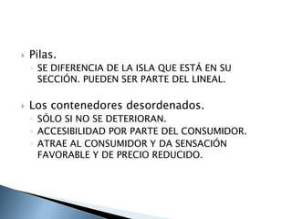    Pilas.
    ◦ SE DIFERENCIA DE LA ISLA QUE ESTÁ EN SU
      SECCIÓN. PUEDEN SER PARTE DEL LINEAL.

   Los contenedores desordenados.
    ◦ SÓLO SI NO SE DETERIORAN.
    ◦ ACCESIBILIDAD POR PARTE DEL CONSUMIDOR.
    ◦ ATRAE AL CONSUMIDOR Y DA SENSACIÓN
      FAVORABLE Y DE PRECIO REDUCIDO.
 