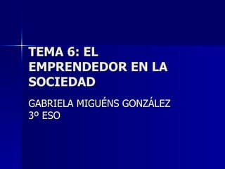 TEMA 6: EL EMPRENDEDOR EN LA SOCIEDAD GABRIELA MIGUÉNS GONZÁLEZ  3º ESO  