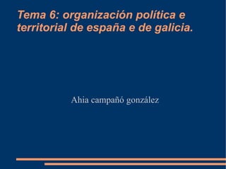 Tema 6: organización política e territorial de españa e de galicia. Ahia campañó gonzález 