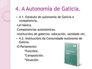 4. A Autonomía de Galicia.
  4.1. Estatuto de autonomía de Galicia e
   competencia.
-Lei básica.
-Competencias autonómicas.
-Institucións de goberno: educación, sanidade etc.
 4.2. Institucións da Comunidade Autónoma de
   Galicia.
-O Parlamento:
       *Funcións.
       *Composición.
       *Situación.
 