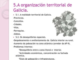 5.A organización territorial de
Galicia.
   5.1. A realidade territorial de Galicia.
-Provincias.
-Concellos.
-Cidades.
-Vilas.
-Parroquias.
-Aldeas.
   5.2. Os desequilibrios espaciais.
-Despoboamento e avellentamento da Galicia interior ou rural.
-Aumento da poboación na zona atlántica (arredor da AP-9).
-Problemas internos:
       *Desequilibrio entre a zona litoral e interior.
        *Actividades económicas, concentración na fachada
    atlántica.
       *Eixes de poboación e infraestruturas.
 