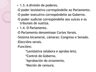  1.3. A división de poderes.
-O poder lexislativo correspóndelle ao Parlamento.
-O poder executivo correspóndelle ao Goberno.
-O poder xudicial correspóndelle aos xuíces e os
  tribunais de xustiza.
 1.4. O Parlamento.
-O Parlamento denomínase Cortes Xerais.
-Sistema bicameral, cámaras: Congreso e Senado.
-Eleccións xerais.
-Funcións:
      *Lexislativa (elabora e aproba leis).
      *Control do Goberno.
      *Aprobación do orzamento.
      *Moción de censura.
 