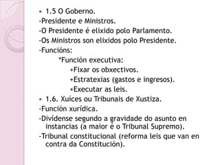  1.5 O Goberno.
-Presidente e Ministros.
-O Presidente é elixido polo Parlamento.
-Os Ministros son elixidos polo Presidente.
-Funcións:
      *Función executiva:
          +Fixar os obxectivos.
          +Estratexias (gastos e ingresos).
          +Executar as leis.
 1.6. Xuíces ou Tribunais de Xustiza.
-Función xurídica.
-Divídense segundo a gravidade do asunto en
  instancias (a maior é o Tribunal Supremo).
-Tribunal constitucional (reforma leis que van en
  contra da Constitución).
 