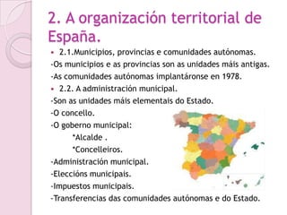 2. A organización territorial de
España.
  2.1.Municipios, provincias e comunidades autónomas.
-Os municipios e as provincias son as unidades máis antigas.
-As comunidades autónomas implantáronse en 1978.
 2.2. A administración municipal.
-Son as unidades máis elementais do Estado.
-O concello.
-O goberno municipal:
      *Alcalde .
      *Concelleiros.
-Administración municipal.
-Eleccións municipais.
-Impuestos municipais.
-Transferencias das comunidades autónomas e do Estado.
 