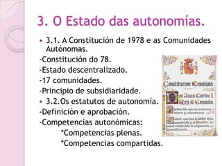 3. O Estado das autonomías.
 3.1. A Constitución de 1978 e as Comunidades
  Autónomas.
-Constitución do 78.
-Estado descentralizado.
-17 comunidades.
-Principio de subsidiaridade.
 3.2.Os estatutos de autonomía.
-Definición e aprobación.
-Competencias autonómicas:
      *Competencias plenas.
      *Competencias compartidas.
 