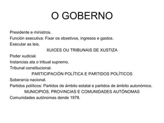 O GOBERNO Presidente e ministros. Función executiva: Fixar os obxetivos, ingresos e gastos. Executar as leis. XUICES OU TRIBUNAIS DE XUSTIZA Poder xudicial. Instancias ata o tribual supremo. Tribunal constitucional. PARTICIPACIÓN POLÍTICA E PARTIDOS POLÍTICOS Soberanía nacional. Partidos políticos: Partidos de ámbito estatal e partidos de ámbito autonómico. MUNICIPIOS, PROVINCIAS E COMUNIDADES AUTÓNOMAS Comunidades autónomas dende 1978. 