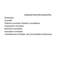 ADMINISTRACIÓN MUNICIPAL Municipios. Concello. Goberno municipal: Alcalde e concelleiros. Corporación municipal. Eleccións municipais. Impuestos municipais. Transferencia do Estado, das Comunidades Autónomas. 