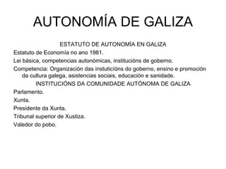 AUTONOMÍA DE GALIZA ESTATUTO DE AUTONOMÍA EN GALIZA Estatuto de Economía no ano 1981. Lei básica, competencias autonómicas, institucións de goberno. Competencia: Organización das instuticíóns do goberno, ensino e promoción da cultura galega, asistencias sociais, educación e sanidade. INSTITUCIÓNS DA COMUNIDADE AUTÓNOMA DE GALIZA Parlamento. Xunta. Presidente da Xunta. Tribunal superior de Xustiza. Valedor do pobo. 