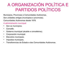 A ORGANIZACIÓN POLÍTICA E
       PARTIDOS POLÍTICOS
Municipios, Provincias e Comunidades Autónomas.
Son unidades antigas (municipios e provincias).
Comunidades Autónomas desde 1978.
A administración municipal:
• Son os municipios.
• Concello.
• Goberno municipal (alcalde e concelleiros).
• Corporación municipal.
• Eleccións municipais.
• Impostos municipais.
• Transferencias do Estado e das Comunidades Autónomas.
 