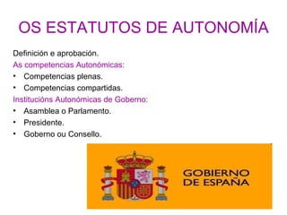 OS ESTATUTOS DE AUTONOMÍA
Definición e aprobación.
As competencias Autonómicas:
• Competencias plenas.
• Competencias compartidas.
Institucións Autonómicas de Goberno:
• Asamblea o Parlamento.
• Presidente.
• Goberno ou Consello.
 
