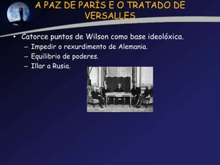 A PAZ DE PARÍS E O TRATADO DE
                VERSALLES

• Catorce puntos de Wilson como base ideolóxica.
   – Impedir o rexurdimento de Alemania.
   – Equilibrio de poderes.
   – Illar a Rusia.
 