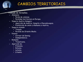 CAMBIOS TERRITORIAIS

•   Tratado de Versalles.
     – Alemania:
         • Perda de colonias.
         • Perdidas territoriais en Europa.
     – Imperio Austro-Hungaro:
         • Aparición de Austria, Hungría e Checoslovaquia.
         • Prohibición de unión a Alemania e Austria.
     – Imperio otomán:
         • Turquía.
         • Perdida de Oriente Medio.
     – Polonia:
         • Correor de Danzig.
         • Independencia.
     – Romanía:
         • Transilvania.
     – Aparición de:
         • Finlandia.
         • Estonia.
         • Letonia.
         • Lituania.
 