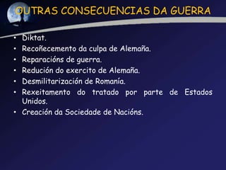 OUTRAS CONSECUENCIAS DA GUERRA

• Diktat.
• Recoñecemento da culpa de Alemaña.
• Reparacións de guerra.
• Redución do exercito de Alemaña.
• Desmilitarización de Romanía.
• Rexeitamento do tratado por parte de Estados
  Unidos.
• Creación da Sociedade de Nacións.
 