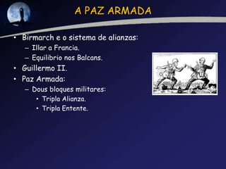 A PAZ ARMADA

• Birmarch e o sistema de alianzas:
   – Illar a Francia.
   – Equilibrio nos Balcans.
• Guillermo II.
• Paz Armada:
   – Dous bloques militares:
      • Tripla Alianza.
      • Tripla Entente.
 