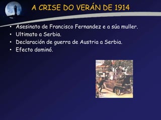 A CRISE DO VERÁN DE 1914

•   Asesinato de Francisco Fernandez e a súa muller.
•   Ultimato a Serbia.
•   Declaración de guerra de Austria a Serbia.
•   Efecto dominó.
 