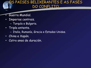 OS PAISES BELIXERANTES E AS FASES
             DO CONFLITO

• Guerra Mundial.
• Imperios centrais.
   – Turquía e Bulgaria.
• Tripla entente.
   – Italia, Rumanía, Grecia e Estados Unidos.
• China e Xapón.
• Catro anos de duración.
 