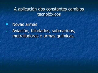 A aplicación dos constantes cambios
                 tecnolóxicos

    Novas armas
2.   Aviación, blindados, submarinos,
     metralladoras e armas químicas.
 