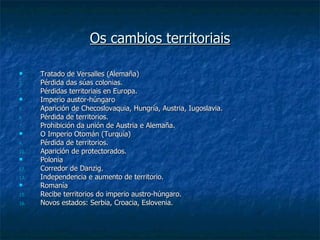 Os cambios territoriais

     Tratado de Versalles (Alemaña)
2.    Pérdida das súas colonias.
3.    Pérdidas territoriais en Europa.
     Imperio austor-húngaro
5.    Aparición de Checoslovaquia, Hungría, Austria, Iugoslavia.
6.    Pérdida de territorios.
7.    Prohibición da unión de Austria e Alemaña.
     O Imperio Otomán (Turquía)
9.    Pérdida de territorios.
10.   Aparición de protectorados.
     Polonia
12.   Corredor de Danzig.
13.   Independencia e aumento de territorio.
     Romanía
15.   Recibe territorios do imperio austro-húngaro.
16.   Novos estados: Serbia, Croacia, Eslovenia.
 