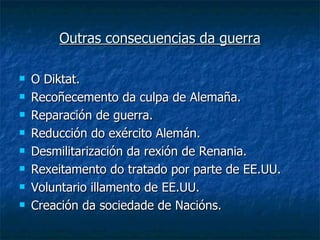 Outras consecuencias da guerra

   O Diktat.
   Recoñecemento da culpa de Alemaña.
   Reparación de guerra.
   Reducción do exército Alemán.
   Desmilitarización da rexión de Renania.
   Rexeitamento do tratado por parte de EE.UU.
   Voluntario illamento de EE.UU.
   Creación da sociedade de Nacións.
 