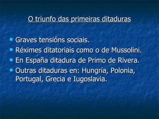 O triunfo das primeiras ditaduras

   Graves tensións sociais.
   Réximes ditatoriais como o de Mussolini.
   En España ditadura de Primo de Rivera.
   Outras ditaduras en: Hungría, Polonia,
    Portugal, Grecia e Iugoslavia.
 