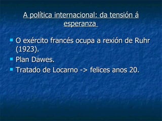 A política internacional: da tensión á
                    esperanza

   O exército francés ocupa a rexión de Ruhr
    (1923).
   Plan Dawes.
   Tratado de Locarno -> felices anos 20.
 