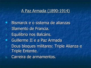 A Paz Armada (1890-1914)

    Bismarck e o sistema de alianzas
2.   Illamento de Francia.
3.   Equilibrio nos Balcáns.
    Guillerme II e a Paz Armada
5.   Dous bloques militares: Triple Alianza e
     Triple Entente.
6.   Carreira de armamentos.
 