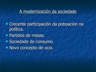 A modernización da sociedade

   Crecente participación da poboación na
    política.
   Partidos de masas.
   Sociedade de consumo.
   Novo concepto de ocio.
 