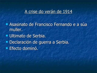 A crise do verán de 1914

   Asasinato de Francisco Fernando e a súa
    muller.
   Ultimato de Serbia.
   Declaración de guerra a Serbia.
   Efecto dominó.
 