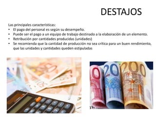 DESTAJOS
Las principales características:
• El pago del personal es según su desempeño.
• Puede ser el pago a un equipo de trabajo destinado a la elaboración de un elemento.
• Retribución por cantidades producidas (unidades)
• Se recomienda que la cantidad de producción no sea crítica para un buen rendimiento,
   que las unidades y cantidades queden estipuladas
 
