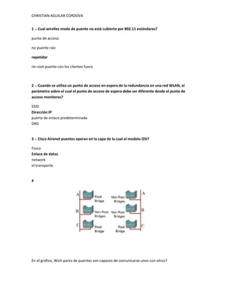 CHRISTIAN AGUILAR CORDOVA


1 -. Cual wirelles modo de puente no está cubierto por 802.11 estándares?

punto de acceso

no puente raíz

repetidor

no root puente con los clientes fuera



2 -. Cuando se utiliza un punto de acceso en espera de la redundancia en una red WLAN, el
parámetro sobre el cual el punto de acceso de espera debe ser diferente desde el punto de
acceso monitores?

SSID
Dirección IP
puerta de enlace predeterminada
DNS


3 -. Cisco Aironet puentes operan en la capa de la cual el modelo OSI?

Físico
Enlace de datos
network
el transporte


4




En el gráfico, Wich pares de puentes son capaces de comunicarse unos con otros?
 