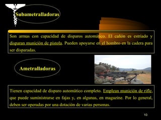 Subametralladoras



Son armas con capacidad de disparos automático. El cañón es estriado y
disparan munición de pistola. Pueden apoyarse en el hombro en la cadera para
ser disparadas.



     Ametralladoras



Tienen capacidad de disparo automático completo. Emplean munición de rifle,
que puede suministrarse en fajas y, en algunas, en magazine. Por lo general,
deben ser operadas por una dotación de varias personas.

                                                                       10
 