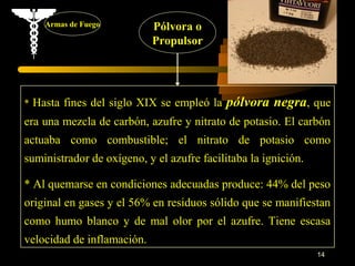 Armas de Fuego          Pólvora o
                            Propulsor




* Hasta fines del siglo XIX se empleó la    pólvora negra, que
era una mezcla de carbón, azufre y nitrato de potasio. El carbón
actuaba como combustible; el nitrato de potasio como
suministrador de oxígeno, y el azufre facilitaba la ignición.

* Al quemarse en condiciones adecuadas produce: 44% del peso
original en gases y el 56% en residuos sólido que se manifiestan
como humo blanco y de mal olor por el azufre. Tiene escasa
velocidad de inflamación.
                                                                14
 