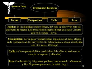 Armas de Fuego
                         Propiedades Estáticas



    Forma             Composición         Calibre              Peso

 Forma: En la antigüedad eran esféricas, hoy solo se conservan para las
escopetas de cacería. Los proyectiles modernos tienen un diseño Cilindro-
                        cónico o cilindro - ojival.

 Composición: Por su peso y maleabilidad, el plomo es el metal elegido
en la elaboración de los proyectiles. Su deformación se obvia, revistiendo
                        con otro metal, (blindaje)

  Calibre: Corresponde al diámetro del alma del cañón, se mide con un
                    compás de espesor, (calibrador)

  Peso: Oscila entre 5 y 10 gramos, por bala, para armas de cañón corto
              y 10 a 20 gramos para armas de cañón largo.
                                                                            19
 