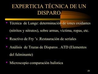 EXPERTICIA TÉCNICA DE UN
           DISPARO
 Técnica de Lunge: determinación de iones oxidantes

  (nitritos y nitratos), sobre armas, víctima, ropas, etc.

 Reactivo de Fry ’s .Restauración de seriales

 Análisis de Trazas de Disparos . ATD (Elementos

  del fulminante)

 Microscopio comparación balística

                                                        29
 
