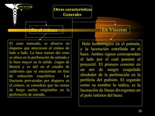 Armas de Fuego
                            Otras características
                                Generales


                  En el cráneo                        En Vísceras

El cono truncado, se observa en            Halo hemorrágico en el pulmón,
disparos que atraviesan el cráneo de      y la laceración estrellada en el
lado a lado. La base menor del cono       bazo. Ambos signos corresponden
se ubica en la perforación de entrada y
                                          al lado por el cual penetró el
la base mayor en la salida (signo de
                                          proyectil. El primero consiste en
Bonet) y es útil en el estudio de
cadáveres que se encuentran en fase       un aro de sangre coagulada
de reducción esquelética.           Las   alrededor de la perforación en la
fracturas provocadas por disparos en      periferia del pulmón. El segundo
el cráneo, se considera que las armas     como su nombre lo indica, es la
de fuego suelen originarlas en la         laceración de líneas divergentes en
perforación de entrada.                   el polo inferior del bazo.


                                                                           35
 