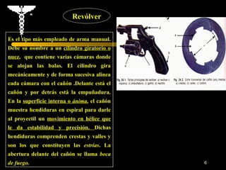 Revólver

Es el tipo más empleado de arma manual.
Debe su nombre a un cilindro giratorio o
nuez, que contiene varias cámaras donde
se alojan las balas. El cilindro gira
mecánicamente y de forma sucesiva alinea
cada cámara con el cañón .Delante está el
cañón y por detrás está la empuñadura.
En la superficie interna o ánima, el cañón
muestra hendiduras en espiral para darle
al proyectil un movimiento en hélice que
le da estabilidad y precisión. Dichas
hendiduras comprenden crestas y valles y
son los que constituyen las estrías. La
abertura delante del cañón se llama boca
de fuego.                                    6
 