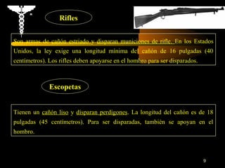 Rifles


Son armas de cañón estriado y disparan municiones de rifle. En los Estados
Unidos, la ley exige una longitud mínima del cañón de 16 pulgadas (40
centímetros). Los rifles deben apoyarse en el hombro para ser disparados.



              Escopetas


Tienen un cañón liso y disparan perdigones. La longitud del cañón es de 18
pulgadas (45 centímetros). Para ser disparadas, también se apoyan en el
hombro.



                                                                            9
 