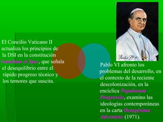 El Concilio Vaticano II
actualiza los principios de
la DSI en la constitución
Gaudium et Spes, que señala
                              Pablo VI afronto los
el desequilibrio entre el
                              problemas del desarrollo, en
 rápido progreso técnico y
                              el contexto de la reciente
los temores que suscita.
                              descolonización, en la
                              encíclica Populorum
                              Progressio, examino las
                              ideologías contemporáneas
                              en la carta Octogésima
                              Adveniens (1971).
 