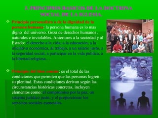 3. PRINCIPIOS BASICOS DE LA DOCTRINA
                SOCIAL DE LA IGLESIA.
 Principio personalista o de la dignidad de la
  persona humana: la persona humana es lo mas
  digno del universo. Goza de derechos humanos ,
  naturales e inviolables. Anteriores a la sociedad y al
  Estado: el derecho a la vida, a la educación, a la
  iniciativa económica, al trabajo, a un salario justo, a
  la seguridad social, a participar en la vida publica, a
  la libertad religiosa…

 Principio del bien común: es el total de las
  condiciones que permiten que las personas logren
  su plenitud. Estas condiciones derivan según las
  circunstancias históricas concretas, incluyen
  elementos como: el compromiso por la paz, un
  sistema jurídico justo, y el proporcionar los
  servicios sociales esenciales.
 